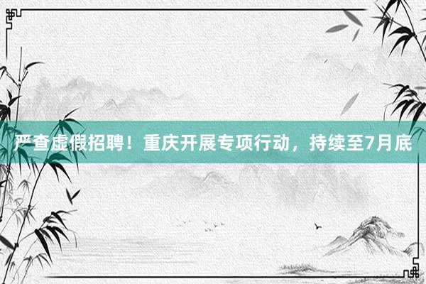 严查虚假招聘！重庆开展专项行动，持续至7月底
