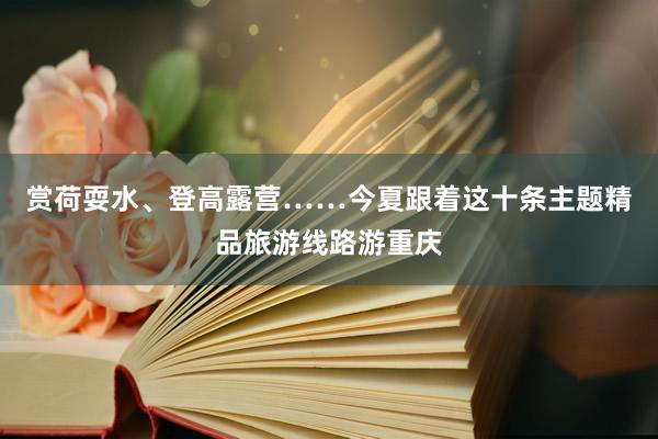 赏荷耍水、登高露营……今夏跟着这十条主题精品旅游线路游重庆