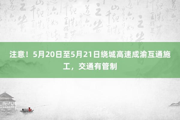 注意！5月20日至5月21日绕城高速成渝互通施工，交通有管制