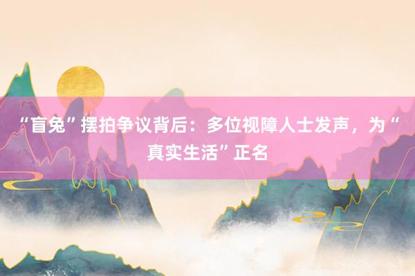 “盲兔”摆拍争议背后：多位视障人士发声，为“真实生活”正名