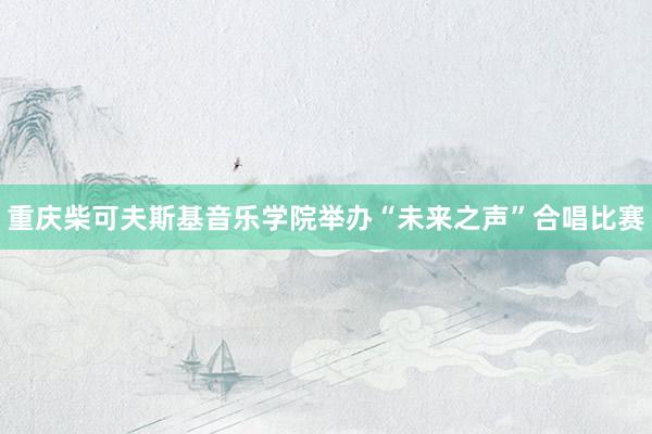 重庆柴可夫斯基音乐学院举办“未来之声”合唱比赛