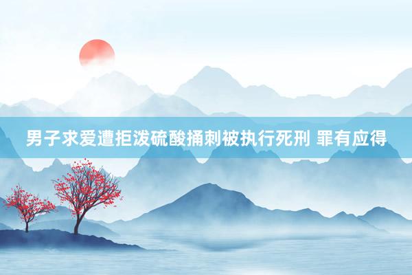 男子求爱遭拒泼硫酸捅刺被执行死刑 罪有应得