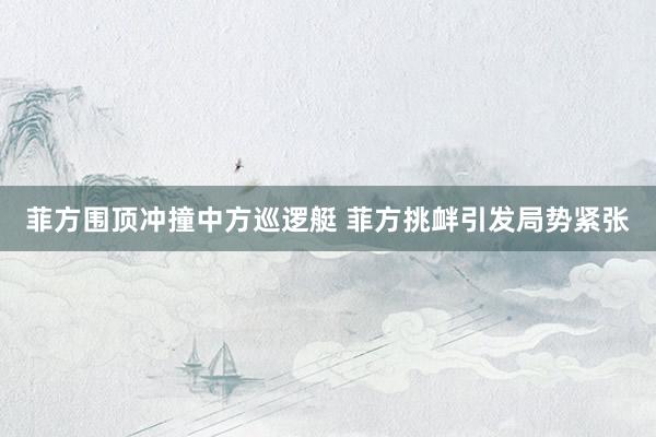 菲方围顶冲撞中方巡逻艇 菲方挑衅引发局势紧张