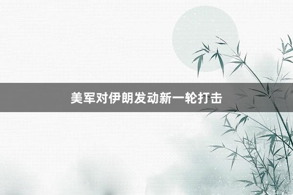 美军对伊朗发动新一轮打击
