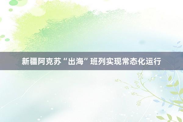 新疆阿克苏“出海”班列实现常态化运行
