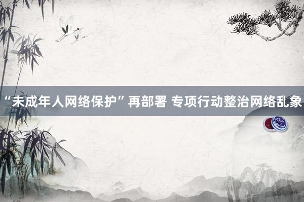 “未成年人网络保护”再部署 专项行动整治网络乱象
