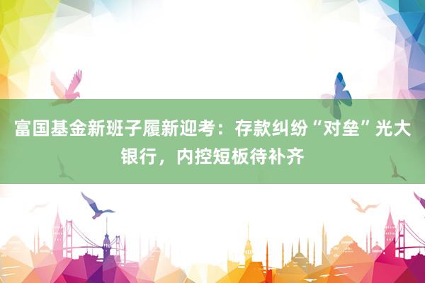 富国基金新班子履新迎考：存款纠纷“对垒”光大银行，内控短板待补齐