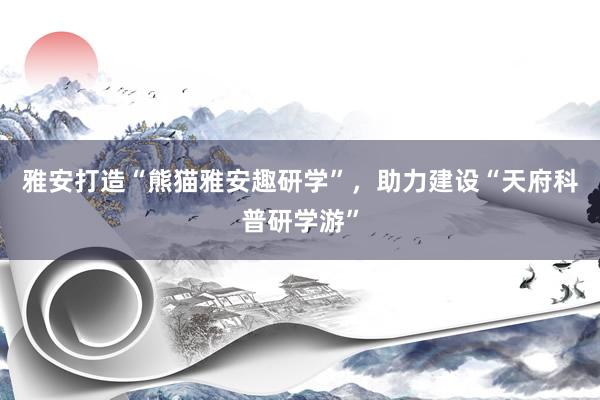 雅安打造“熊猫雅安趣研学”，助力建设“天府科普研学游”