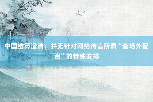 中国结算澄清：并无针对网络传言所谓“查场外配资”的特殊安排