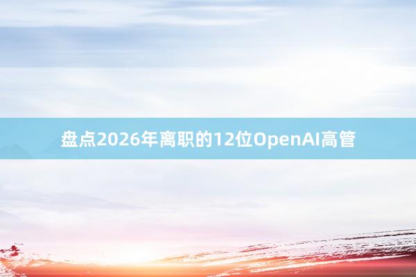 盘点2026年离职的12位OpenAI高管