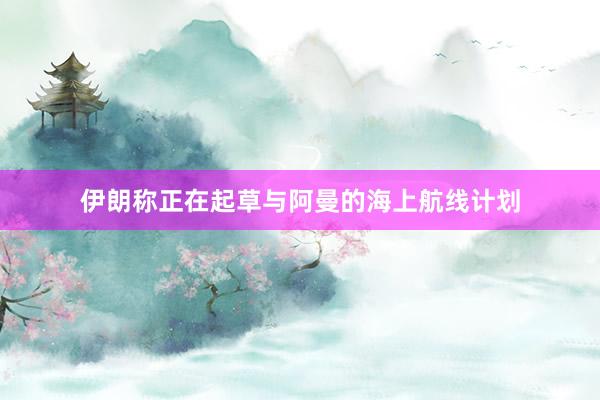 伊朗称正在起草与阿曼的海上航线计划