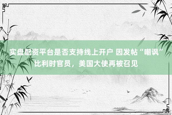 实盘配资平台是否支持线上开户 因发帖“嘲讽”比利时官员，美国大使再被召见