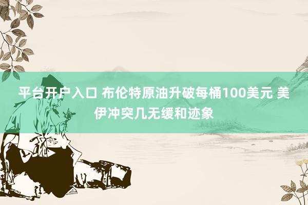 平台开户入口 布伦特原油升破每桶100美元 美伊冲突几无缓和迹象