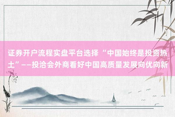 证券开户流程实盘平台选择 “中国始终是投资热土”——投洽会外商看好中国高质量发展向优向新