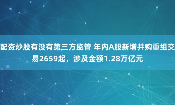 配资炒股有没有第三方监管 年内A股新增并购重组交易2659起，涉及金额1.28万亿元