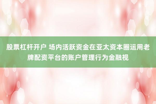 股票杠杆开户 场内活跃资金在亚太资本圈运用老牌配资平台的账户管理行为金融视