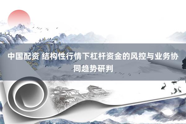 中国配资 结构性行情下杠杆资金的风控与业务协同趋势研判