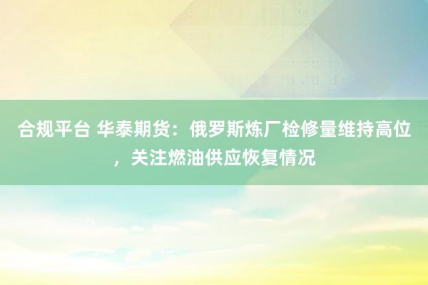 合规平台 华泰期货：俄罗斯炼厂检修量维持高位，关注燃油供应恢复情况