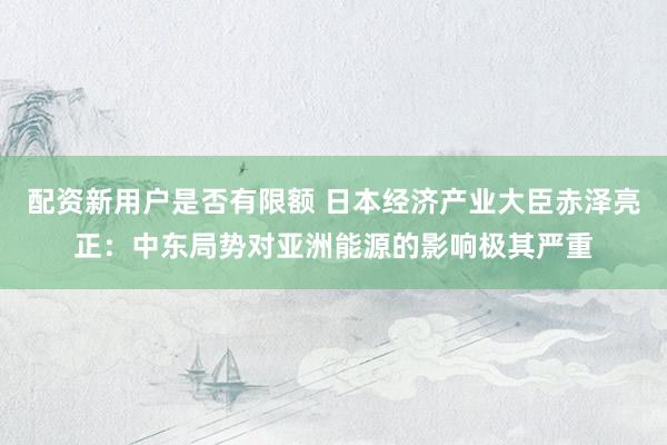 配资新用户是否有限额 日本经济产业大臣赤泽亮正：中东局势对亚洲能源的影响极其严重