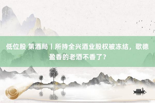 低位股 第酒局丨所持全兴酒业股权被冻结，歌德盈香的老酒不香了？