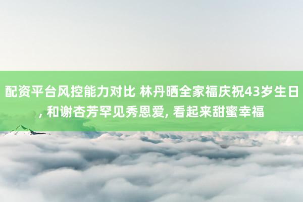 配资平台风控能力对比 林丹晒全家福庆祝43岁生日, 和谢杏芳罕见秀恩爱, 看起来甜蜜幸福