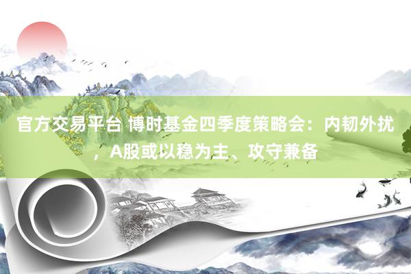 官方交易平台 博时基金四季度策略会：内韧外扰，A股或以稳为主、攻守兼备